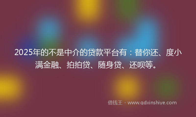 2025年的不是中介的贷款平台有：替你还、度小满金融、拍拍贷、随身贷、还呗等。