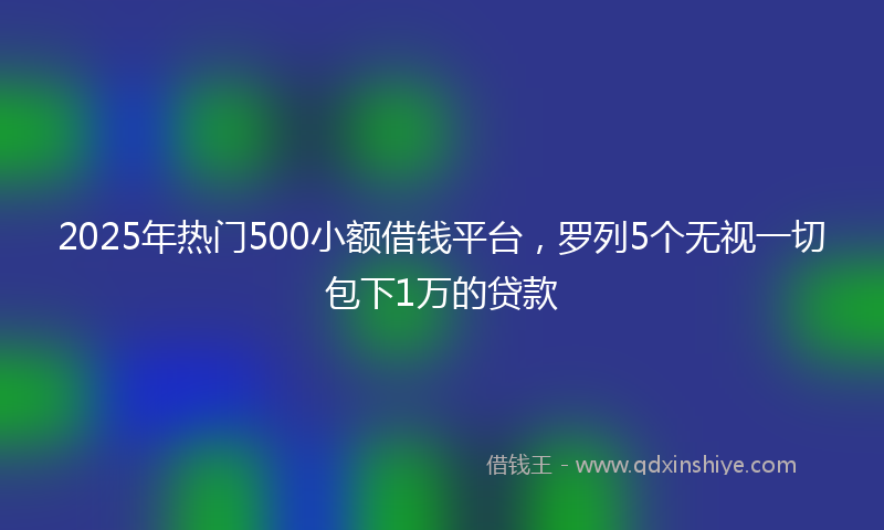 2025年热门500小额借钱平台，罗列5个无视一切包下1万的贷款