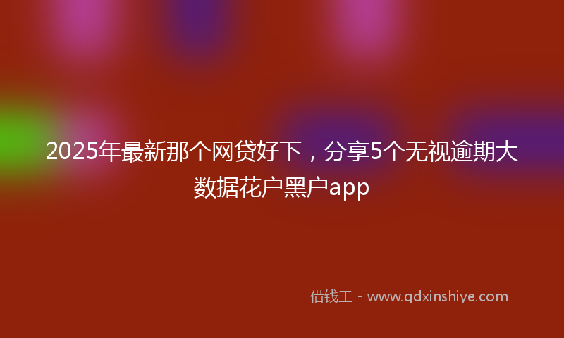 2025年最新那个网贷好下，分享5个无视逾期大数据花户黑户app