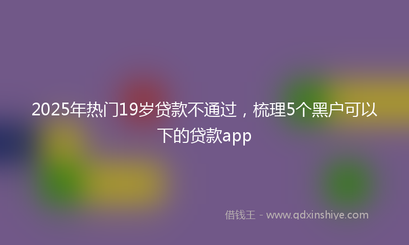 2025年热门19岁贷款不通过，梳理5个黑户可以下的贷款app