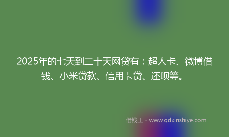 2025年的七天到三十天网贷有：超人卡、微博借钱、小米贷款、信用卡贷、还呗等。