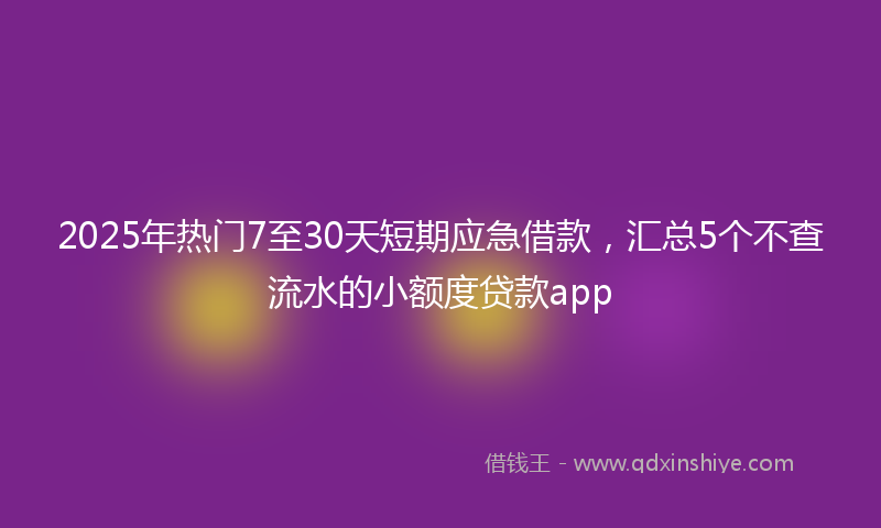 2025年热门7至30天短期应急借款，汇总5个不查流水的小额度贷款app