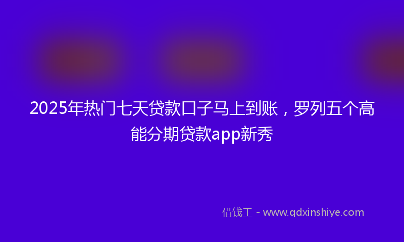 2025年热门七天贷款口子马上到账，罗列五个高能分期贷款app新秀