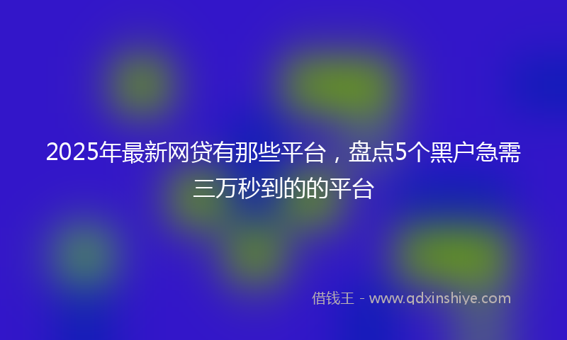 2025年最新网贷有那些平台，盘点5个黑户急需三万秒到的的平台