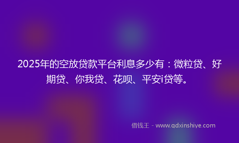 2025年的空放贷款平台利息多少有：微粒贷、好期贷、你我贷、花呗、平安i贷等。