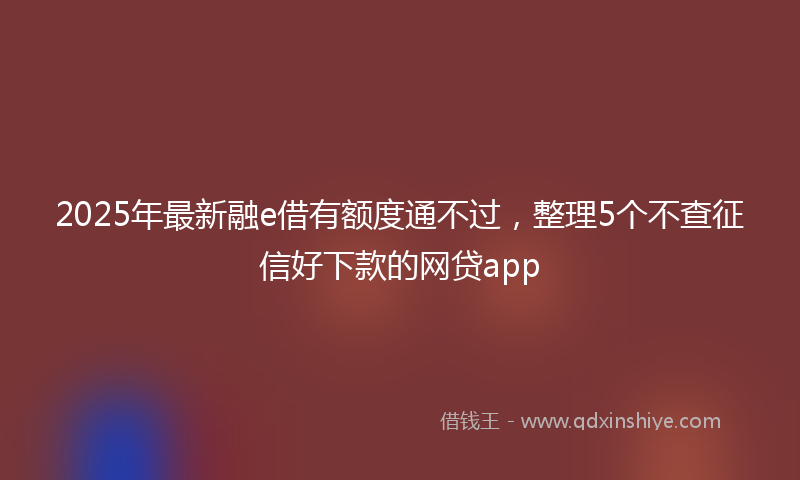 2025年最新融e借有额度通不过，整理5个不查征信好下款的网贷app