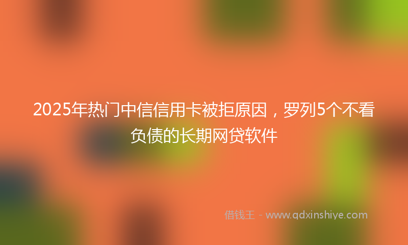 2025年热门中信信用卡被拒原因，罗列5个不看负债的长期网贷软件