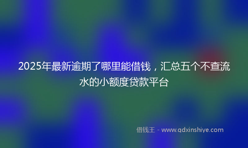 2025年最新逾期了哪里能借钱，汇总五个不查流水的小额度贷款平台
