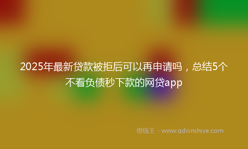 2025年最新贷款被拒后可以再申请吗，总结5个不看负债秒下款的网贷app