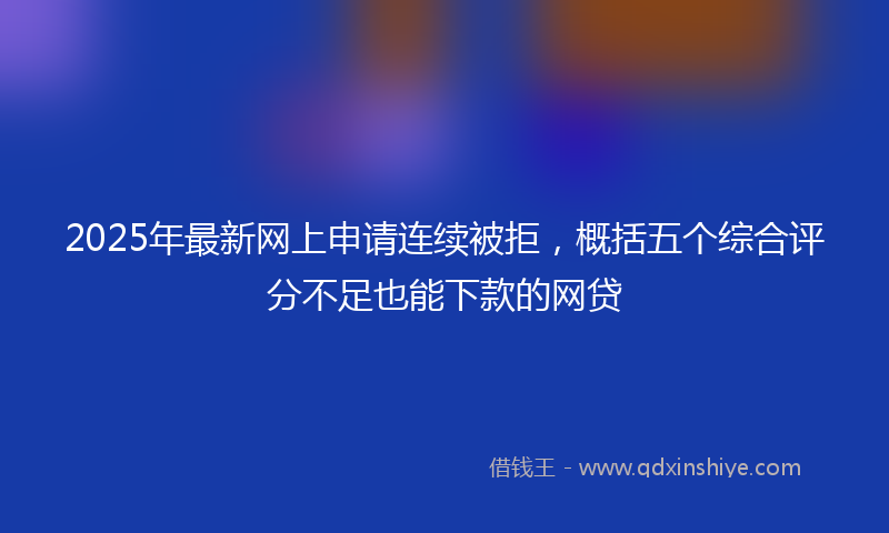 2025年最新网上申请连续被拒，概括五个综合评分不足也能下款的网贷