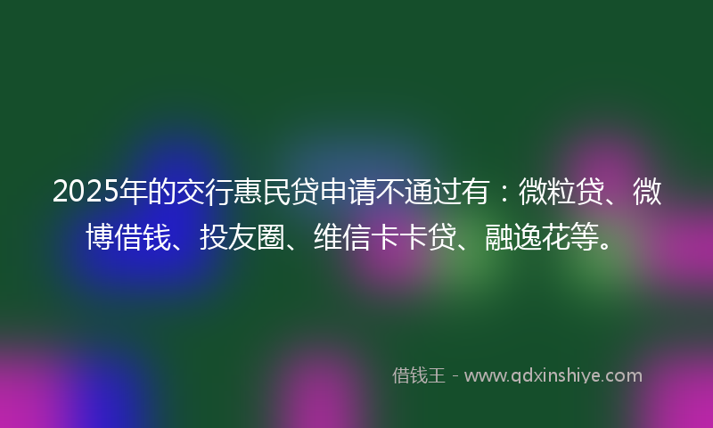 2025年的交行惠民贷申请不通过有：微粒贷、微博借钱、投友圈、维信卡卡贷、融逸花等。