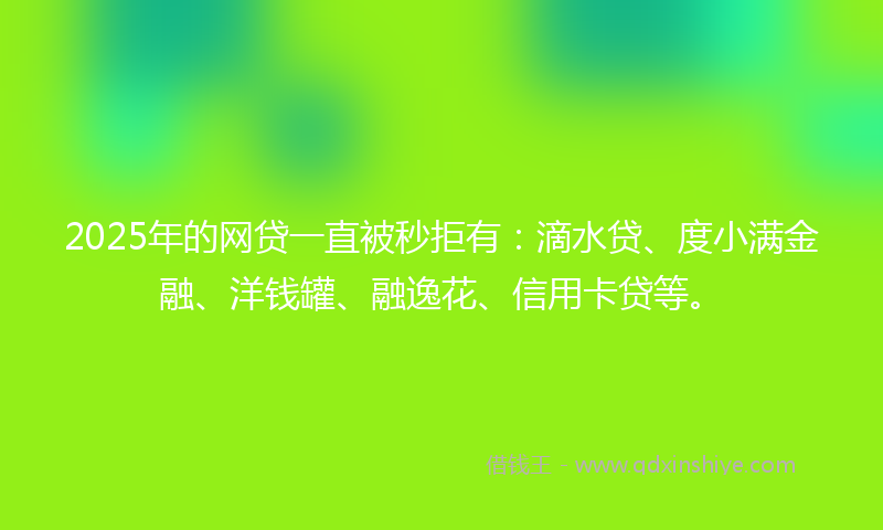 2025年的网贷一直被秒拒有：滴水贷、度小满金融、洋钱罐、融逸花、信用卡贷等。
