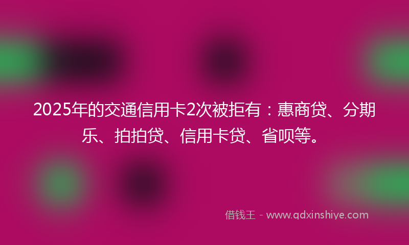 2025年的交通信用卡2次被拒有：惠商贷、分期乐、拍拍贷、信用卡贷、省呗等。