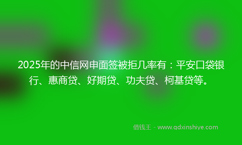 2025年的中信网申面签被拒几率有：平安口袋银行、惠商贷、好期贷、功夫贷、柯基贷等。