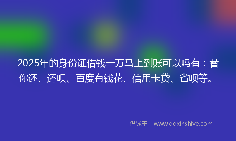 2025年的身份证借钱一万马上到账可以吗有：替你还、还呗、百度有钱花、信用卡贷、省呗等。