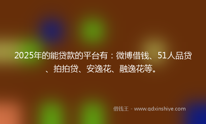 2025年的能贷款的平台有：微博借钱、51人品贷、拍拍贷、安逸花、融逸花等。