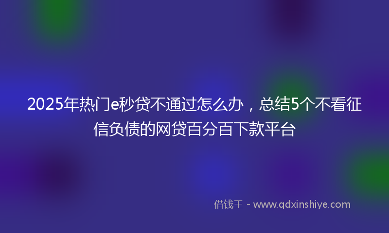 2025年热门e秒贷不通过怎么办，总结5个不看征信负债的网贷百分百下款平台