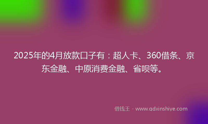 2025年的4月放款口子有：超人卡、360借条、京东金融、中原消费金融、省呗等。