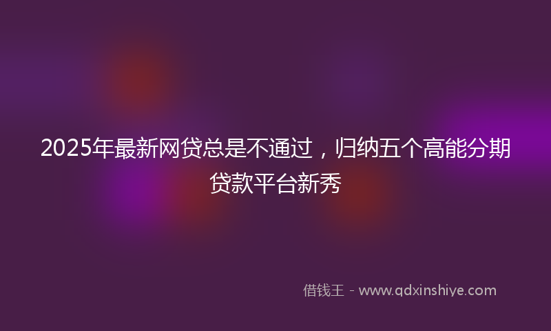 2025年最新网贷总是不通过，归纳五个高能分期贷款平台新秀