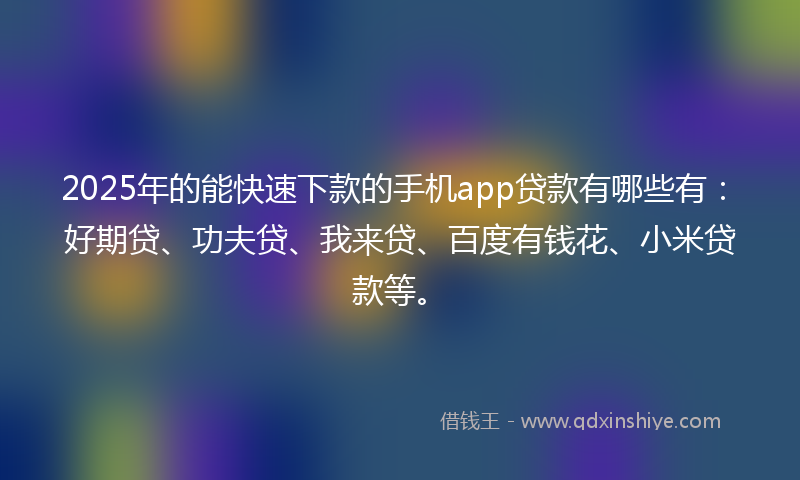 2025年的能快速下款的手机app贷款有哪些有：好期贷、功夫贷、我来贷、百度有钱花、小米贷款等。