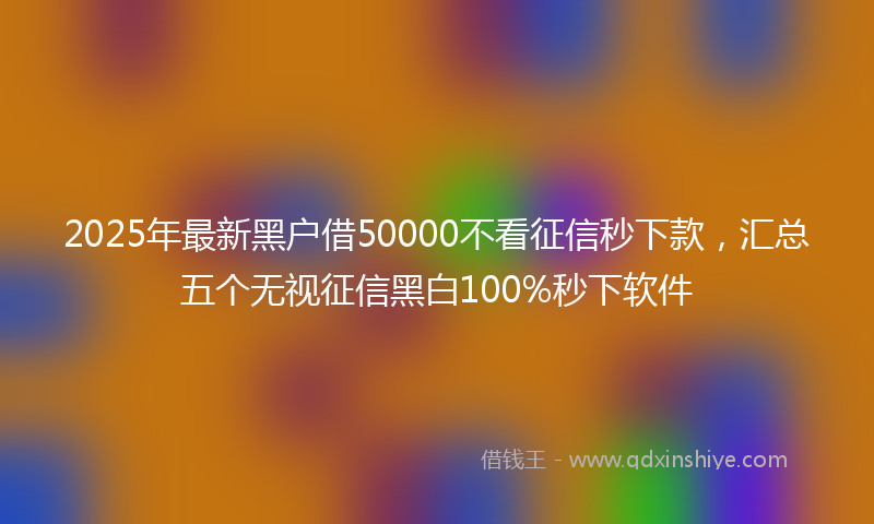 2025年最新黑户借50000不看征信秒下款，汇总五个无视征信黑白100%秒下软件