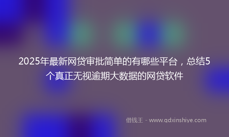 2025年最新网贷审批简单的有哪些平台，总结5个真正无视逾期大数据的网贷软件