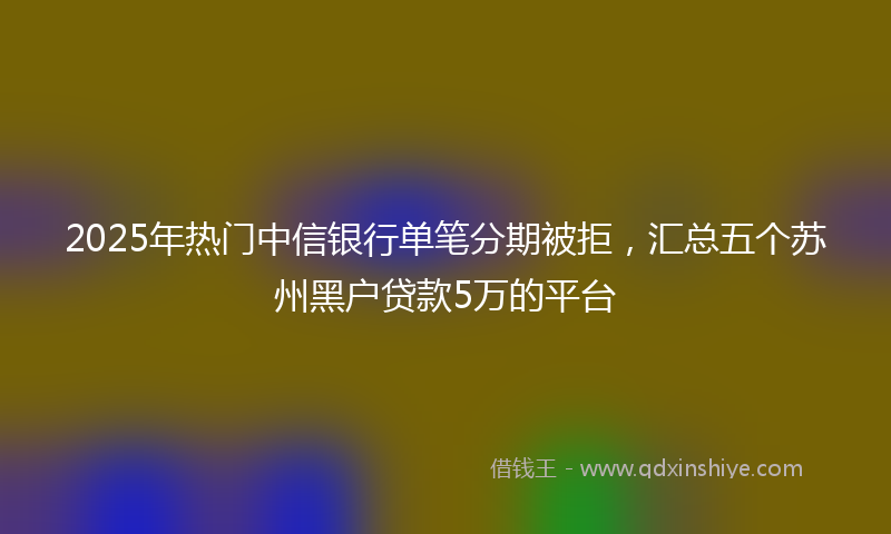 2025年热门中信银行单笔分期被拒，汇总五个苏州黑户贷款5万的平台