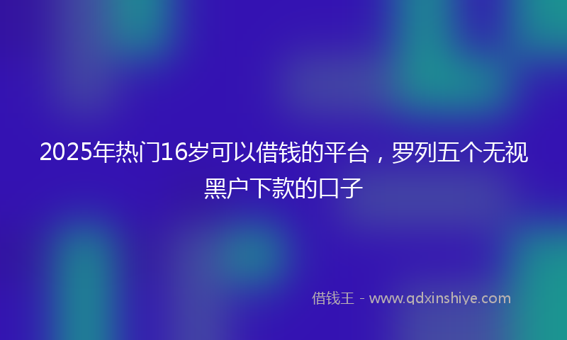 2025年热门16岁可以借钱的平台，罗列五个无视黑户下款的口子