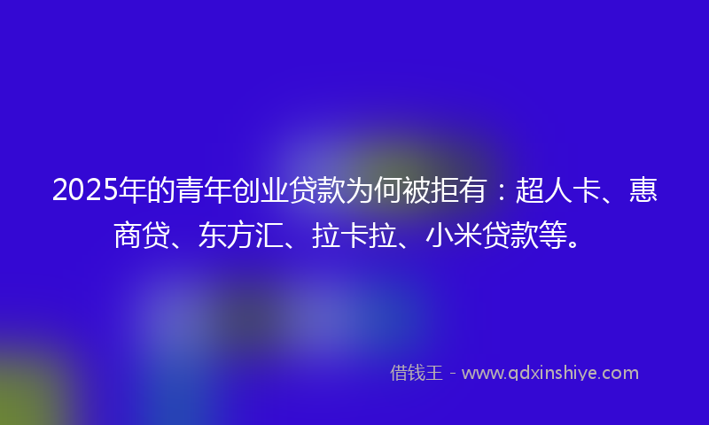 2025年的青年创业贷款为何被拒有：超人卡、惠商贷、东方汇、拉卡拉、小米贷款等。
