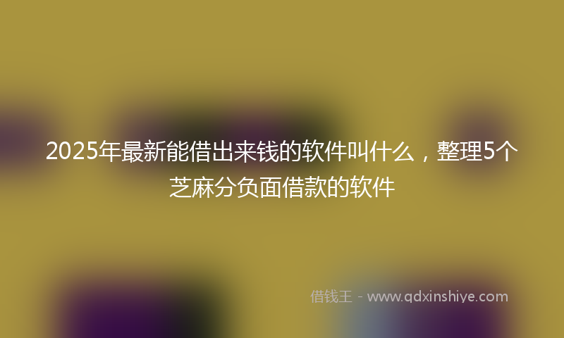 2025年最新能借出来钱的软件叫什么，整理5个芝麻分负面借款的软件