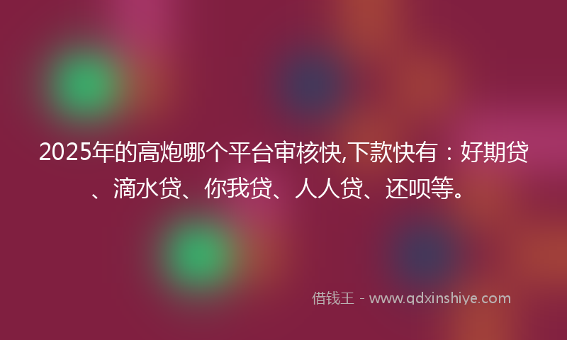 2025年的高炮哪个平台审核快,下款快有：好期贷、滴水贷、你我贷、人人贷、还呗等。