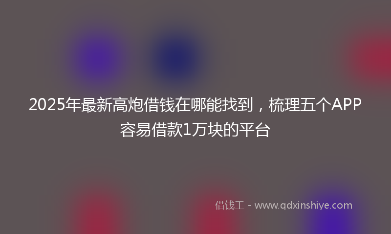 2025年最新高炮借钱在哪能找到，梳理五个APP容易借款1万块的平台