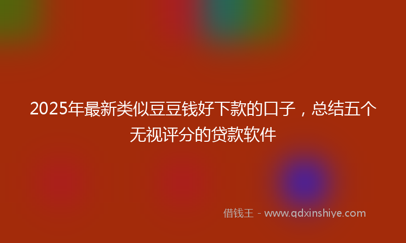2025年最新类似豆豆钱好下款的口子，总结五个无视评分的贷款软件