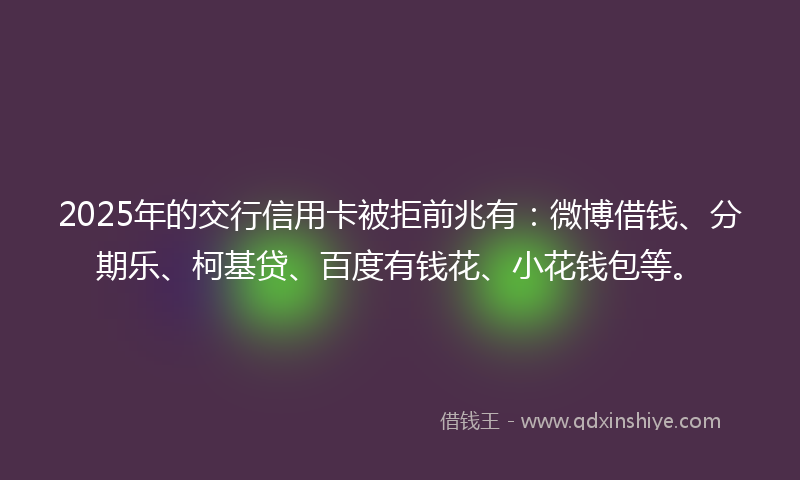 2025年的交行信用卡被拒前兆有：微博借钱、分期乐、柯基贷、百度有钱花、小花钱包等。