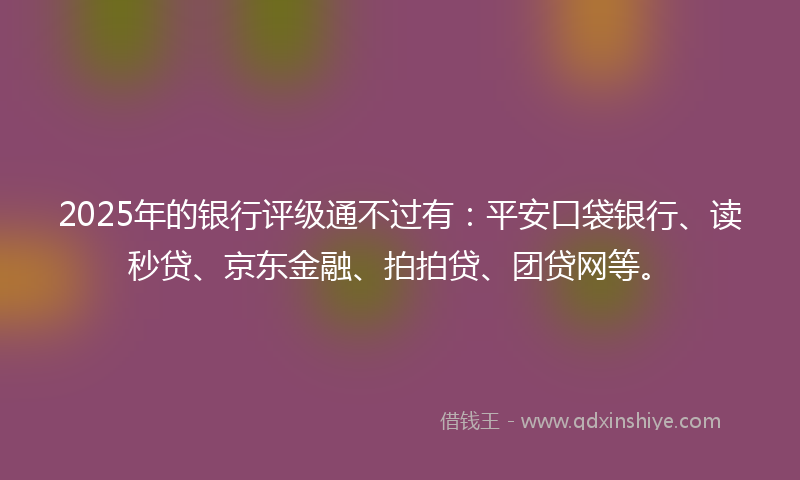 2025年的银行评级通不过有：平安口袋银行、读秒贷、京东金融、拍拍贷、团贷网等。