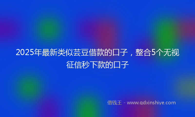 2025年最新类似芸豆借款的口子，整合5个无视征信秒下款的口子