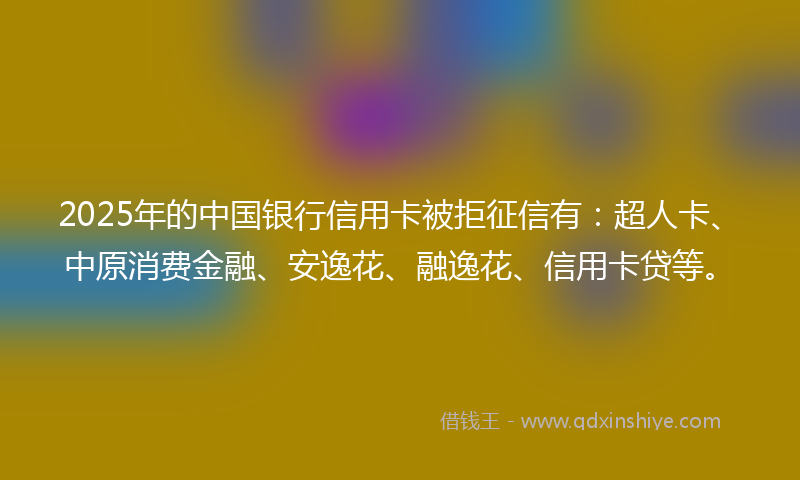 2025年的中国银行信用卡被拒征信有：超人卡、中原消费金融、安逸花、融逸花、信用卡贷等。