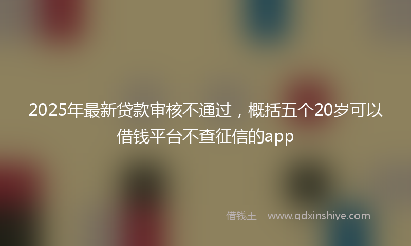 2025年最新贷款审核不通过，概括五个20岁可以借钱平台不查征信的app