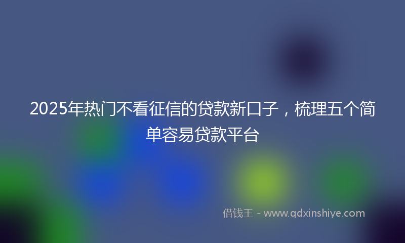 2025年热门不看征信的贷款新口子，梳理五个简单容易贷款平台