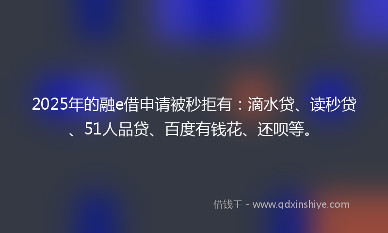 2025年的融e借申请被秒拒有：滴水贷、读秒贷、51人品贷、百度有钱花、还呗等。