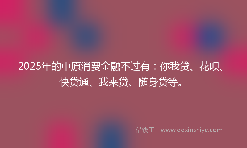 2025年的中原消费金融不过有：你我贷、花呗、快贷通、我来贷、随身贷等。