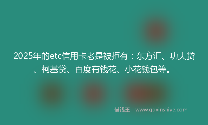2025年的etc信用卡老是被拒有：东方汇、功夫贷、柯基贷、百度有钱花、小花钱包等。