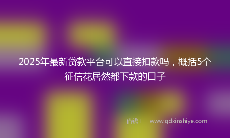2025年最新贷款平台可以直接扣款吗，概括5个征信花居然都下款的口子