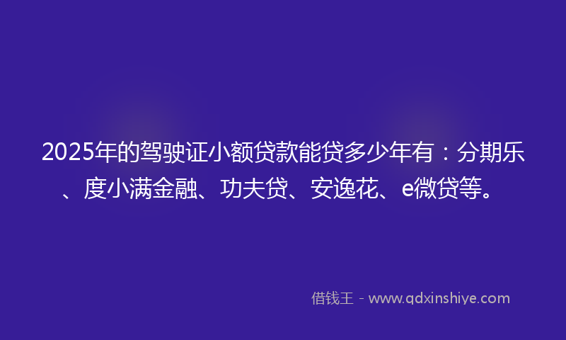 2025年的驾驶证小额贷款能贷多少年有：分期乐、度小满金融、功夫贷、安逸花、e微贷等。