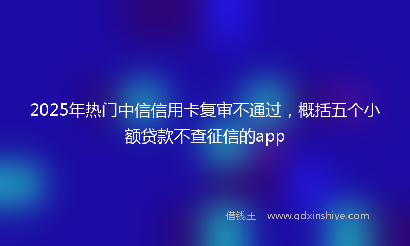 2025年热门中信信用卡复审不通过，概括五个小额贷款不查征信的app