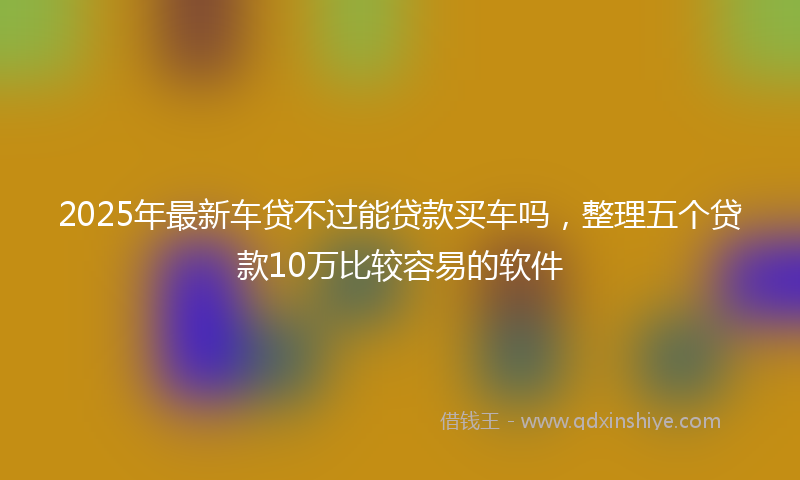 2025年最新车贷不过能贷款买车吗，整理五个贷款10万比较容易的软件
