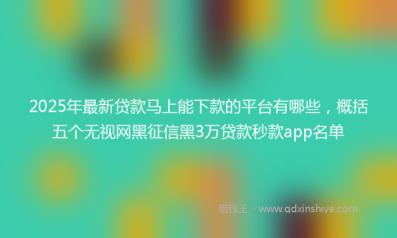 2025年最新贷款马上能下款的平台有哪些，概括五个无视网黑征信黑3万贷款秒款app名单