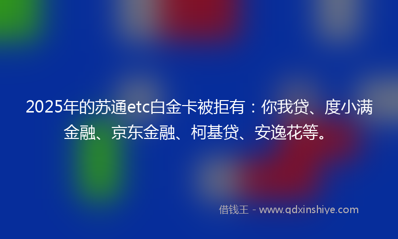 2025年的苏通etc白金卡被拒有：你我贷、度小满金融、京东金融、柯基贷、安逸花等。