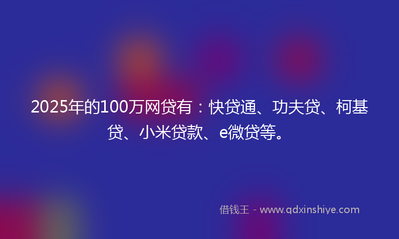 2025年的100万网贷有：快贷通、功夫贷、柯基贷、小米贷款、e微贷等。