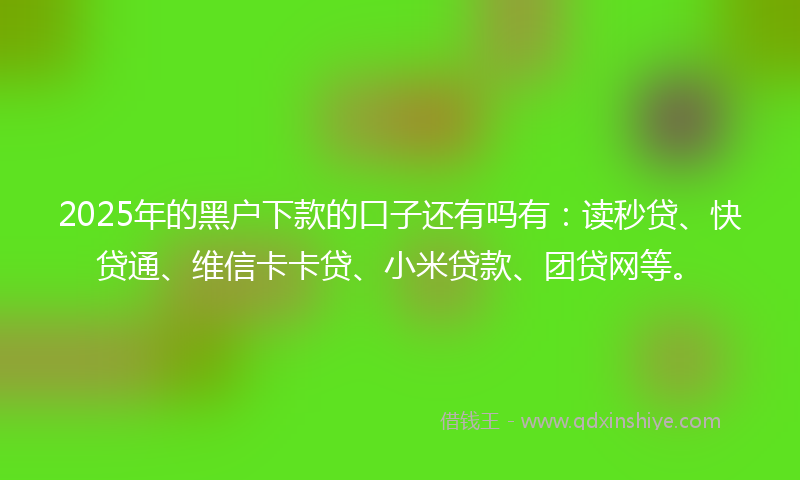 2025年的黑户下款的口子还有吗有：读秒贷、快贷通、维信卡卡贷、小米贷款、团贷网等。